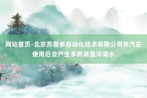 网站首页-北京苏鲁多自动化技术有限公司蒸汽在使用后会产生多数高温冷凝水
