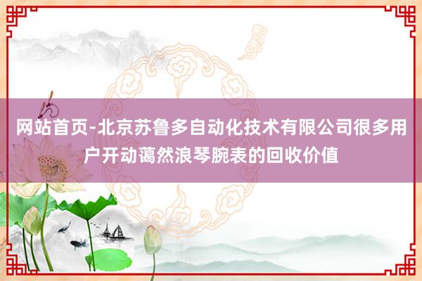 网站首页-北京苏鲁多自动化技术有限公司很多用户开动蔼然浪琴腕表的回收价值