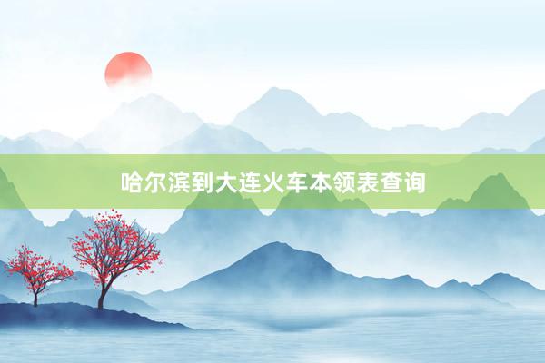 哈尔滨到大连火车本领表查询