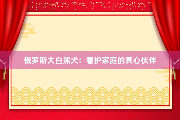 俄罗斯大白熊犬：看护家庭的真心伙伴