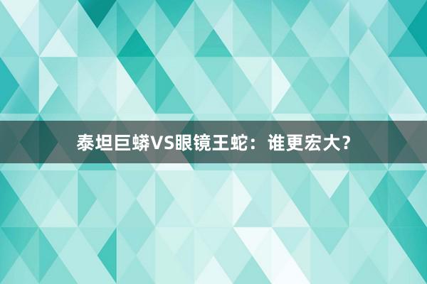 泰坦巨蟒VS眼镜王蛇：谁更宏大？